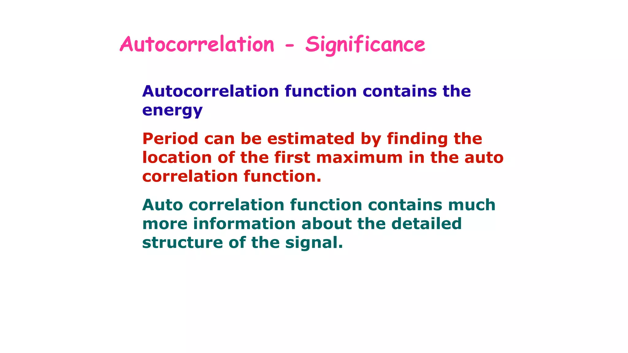 Autocorrelation - Significance
Autocorrelation function contains the
energy
Period can be estimated by finding the
location of the first maximum in the auto
correlation function.
Auto correlation function contains much
more information about the detailed
structure of the signal.
 