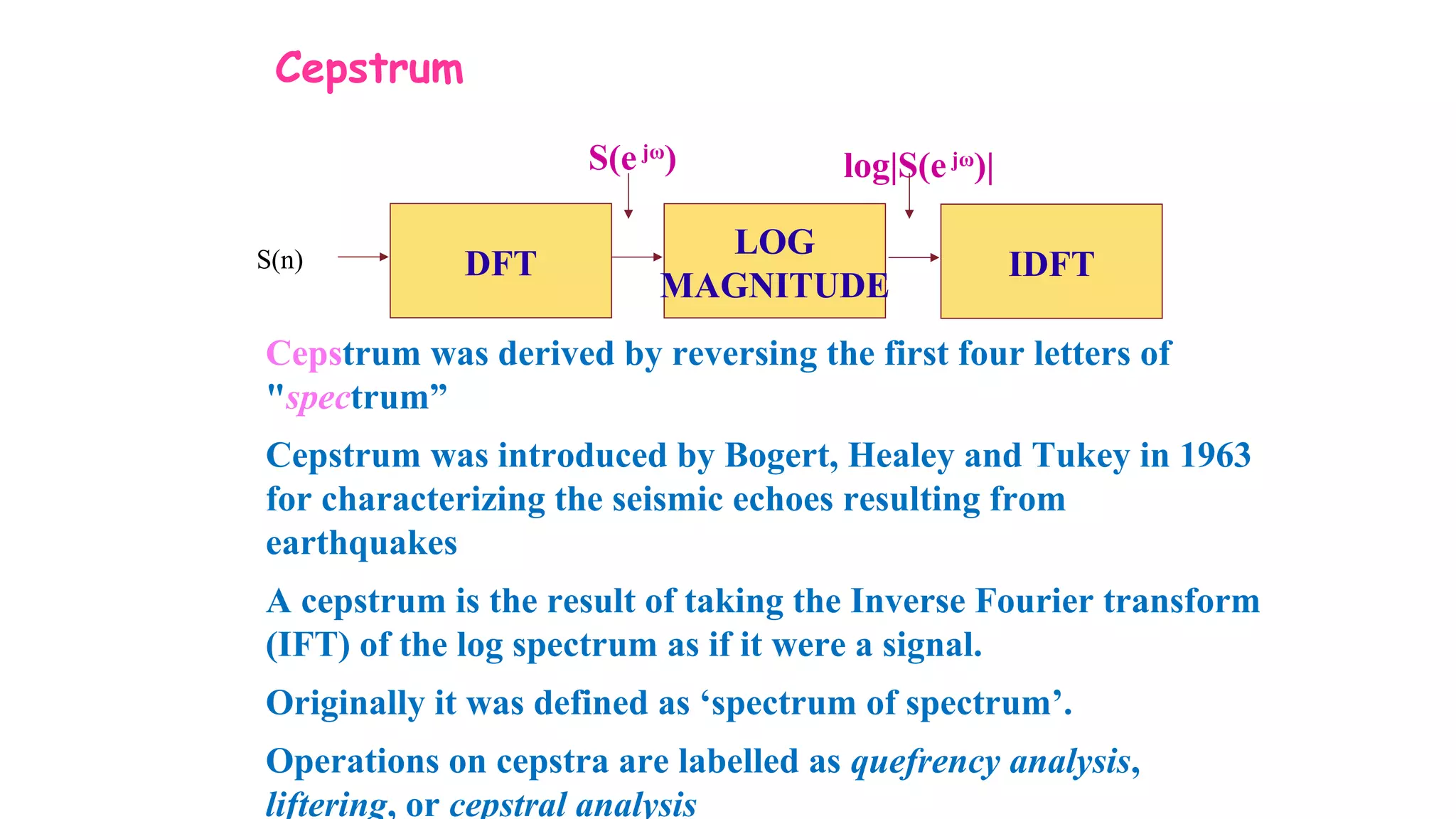 Cepstrum
DFTS(n)
LOG
MAGNITUDE
IDFT
S(ejω
) log|S(ejω
)|
Cepstrum was derived by reversing the first four letters of
"spectrum”
Cepstrum was introduced by Bogert, Healey and Tukey in 1963
for characterizing the seismic echoes resulting from
earthquakes
A cepstrum is the result of taking the Inverse Fourier transform
(IFT) of the log spectrum as if it were a signal.
Originally it was defined as ‘spectrum of spectrum’.
Operations on cepstra are labelled as quefrency analysis,
liftering, or cepstral analysis
 