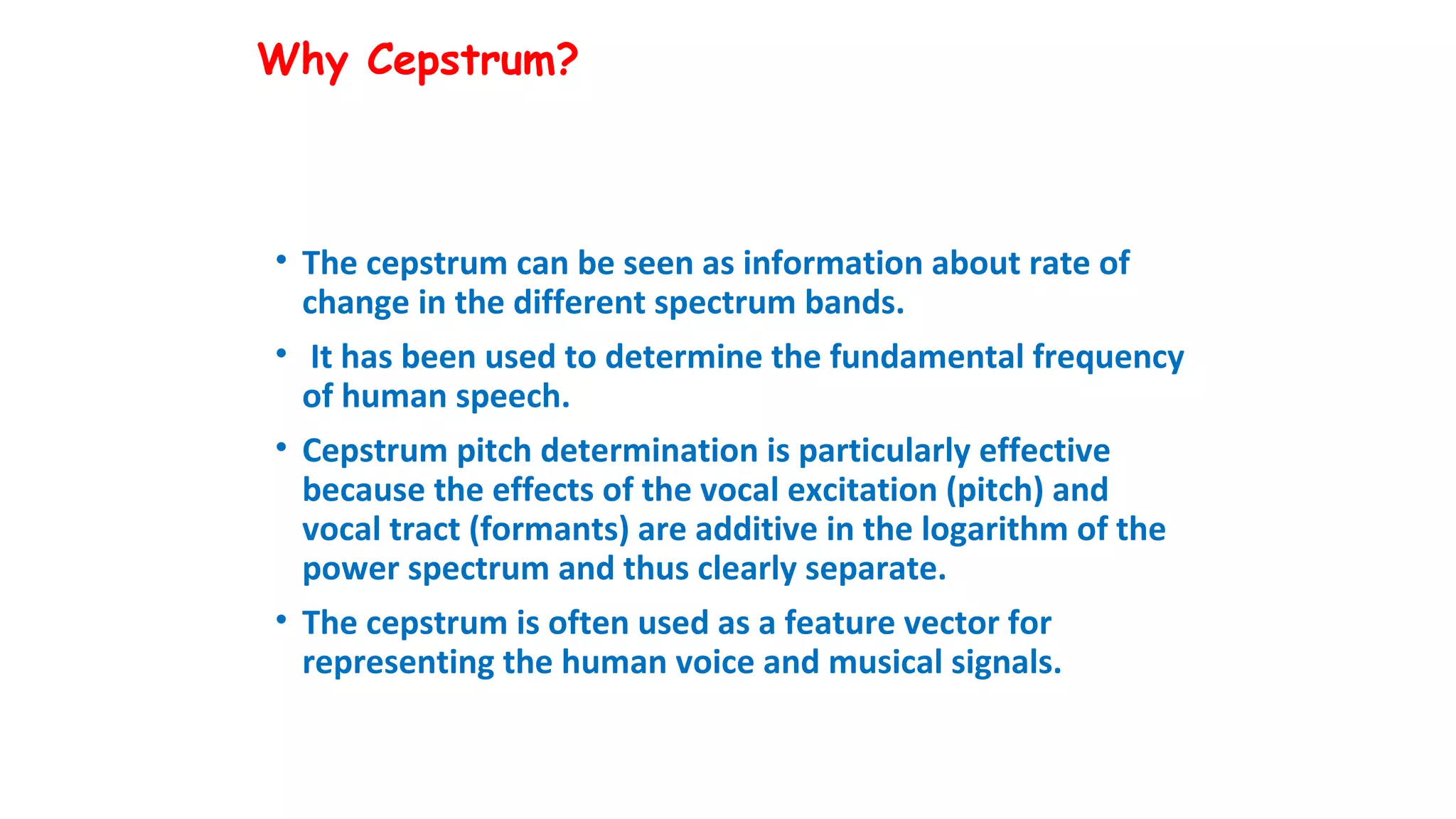 Why Cepstrum?
• The cepstrum can be seen as information about rate of
change in the different spectrum bands.
• It has been used to determine the fundamental frequency
of human speech.
• Cepstrum pitch determination is particularly effective
because the effects of the vocal excitation (pitch) and
vocal tract (formants) are additive in the logarithm of the
power spectrum and thus clearly separate.
• The cepstrum is often used as a feature vector for
representing the human voice and musical signals.
 