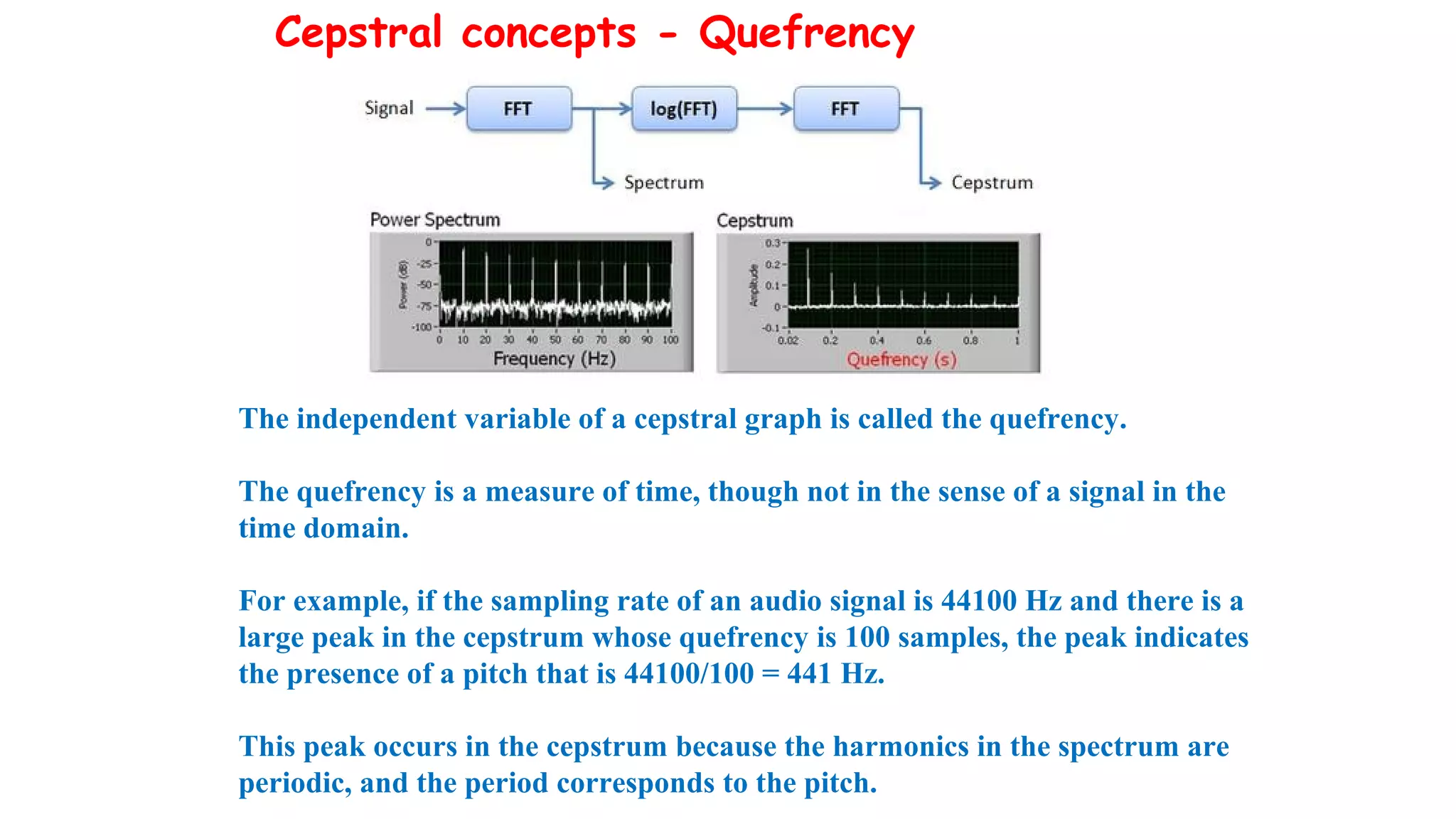 Cepstral concepts - Quefrency
The independent variable of a cepstral graph is called the quefrency.
The quefrency is a measure of time, though not in the sense of a signal in the
time domain.
For example, if the sampling rate of an audio signal is 44100 Hz and there is a
large peak in the cepstrum whose quefrency is 100 samples, the peak indicates
the presence of a pitch that is 44100/100 = 441 Hz.
This peak occurs in the cepstrum because the harmonics in the spectrum are
periodic, and the period corresponds to the pitch.
 