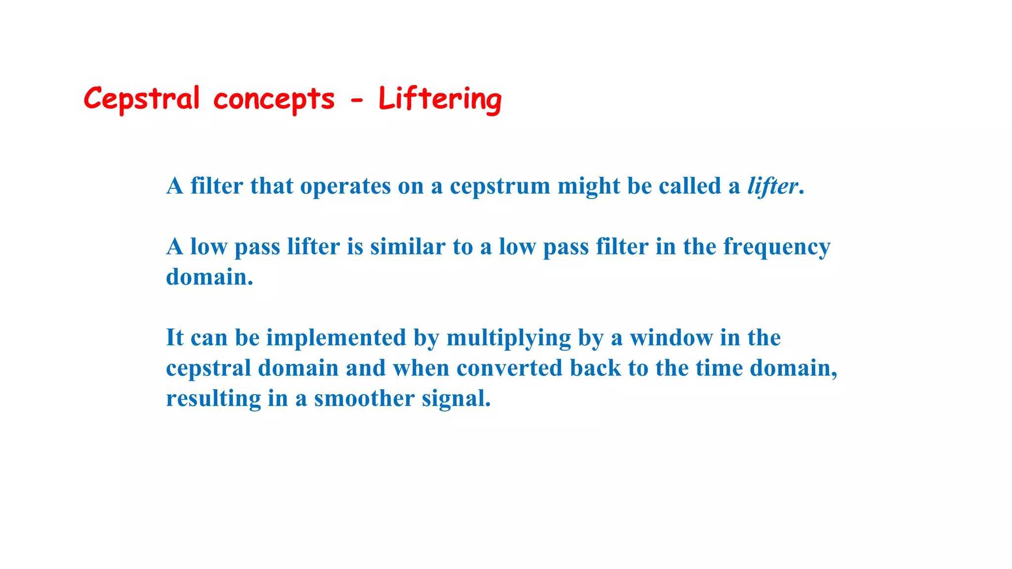 Cepstral concepts - Liftering
A filter that operates on a cepstrum might be called a lifter.
A low pass lifter is similar to a low pass filter in the frequency
domain.
It can be implemented by multiplying by a window in the
cepstral domain and when converted back to the time domain,
resulting in a smoother signal.
 