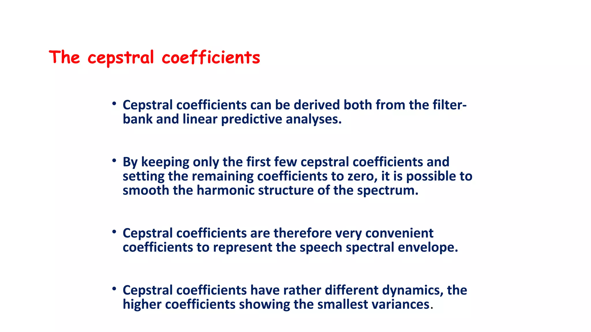 The cepstral coefficients
• Cepstral coefficients can be derived both from the filter-
bank and linear predictive analyses.
• By keeping only the first few cepstral coefficients and
setting the remaining coefficients to zero, it is possible to
smooth the harmonic structure of the spectrum.
• Cepstral coefficients are therefore very convenient
coefficients to represent the speech spectral envelope.
• Cepstral coefficients have rather different dynamics, the
higher coefficients showing the smallest variances.
 