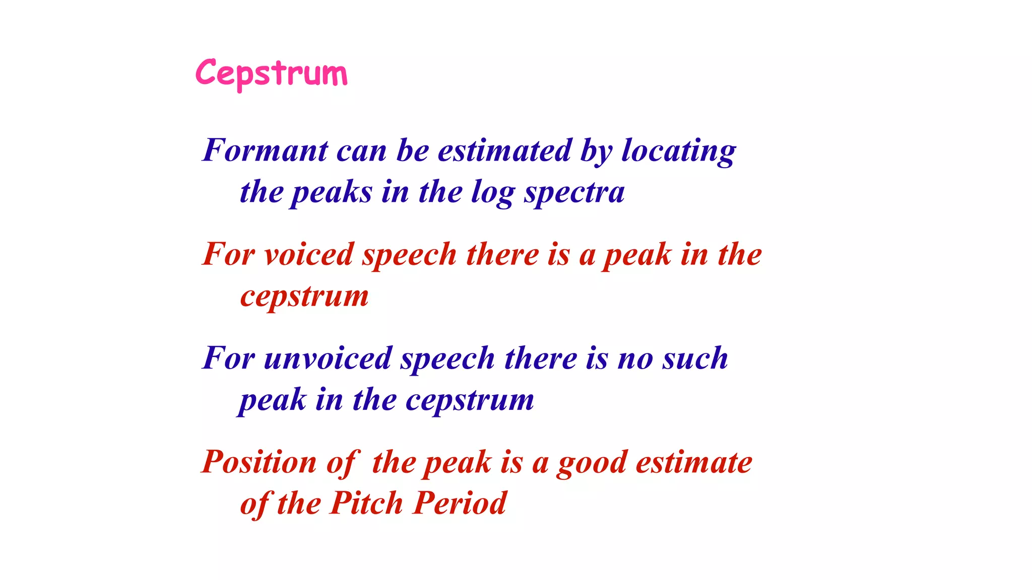 Cepstrum
Formant can be estimated by locating
the peaks in the log spectra
For voiced speech there is a peak in the
cepstrum
For unvoiced speech there is no such
peak in the cepstrum
Position of the peak is a good estimate
of the Pitch Period
 