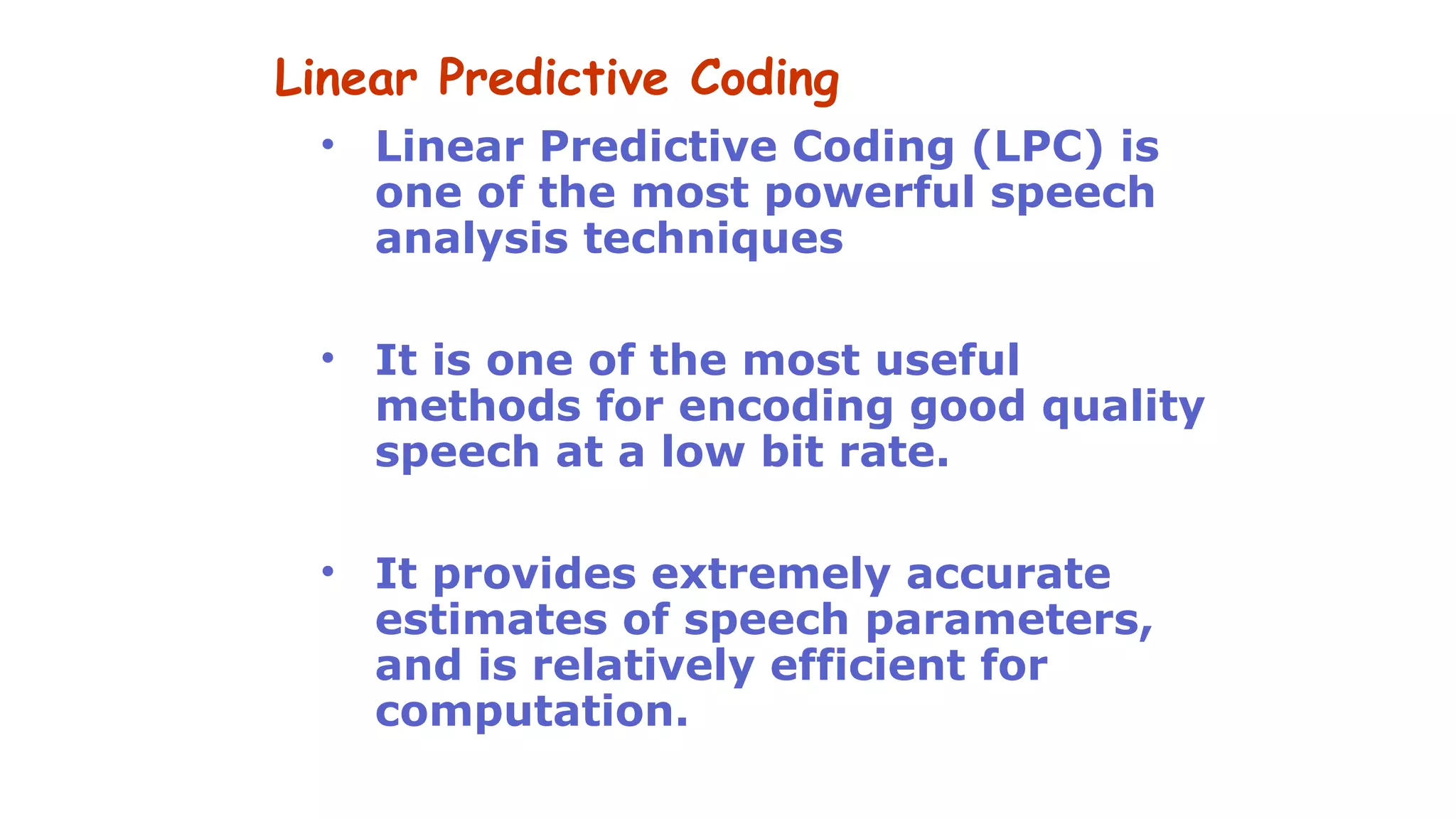 Linear Predictive Coding
• Linear Predictive Coding (LPC) is
one of the most powerful speech
analysis techniques
• It is one of the most useful
methods for encoding good quality
speech at a low bit rate.
• It provides extremely accurate
estimates of speech parameters,
and is relatively efficient for
computation.
 
