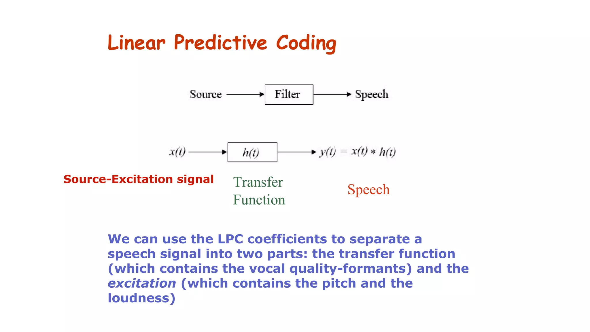 Linear Predictive Coding
Source-Excitation signal Transfer
Function
Speech
We can use the LPC coefficients to separate a
speech signal into two parts: the transfer function
(which contains the vocal quality-formants) and the
excitation (which contains the pitch and the
loudness)
 