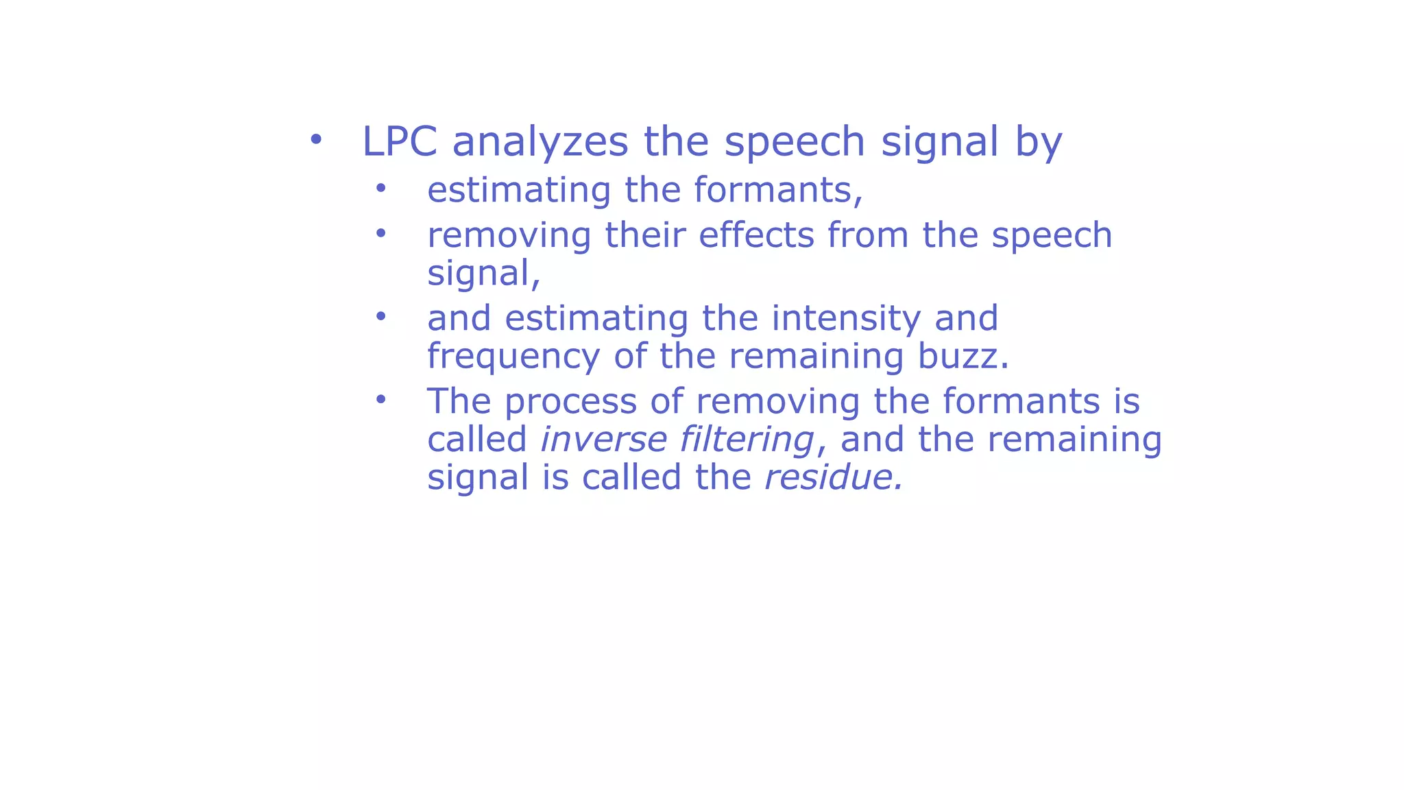 • LPC analyzes the speech signal by
• estimating the formants,
• removing their effects from the speech
signal,
• and estimating the intensity and
frequency of the remaining buzz.
• The process of removing the formants is
called inverse filtering, and the remaining
signal is called the residue.
 