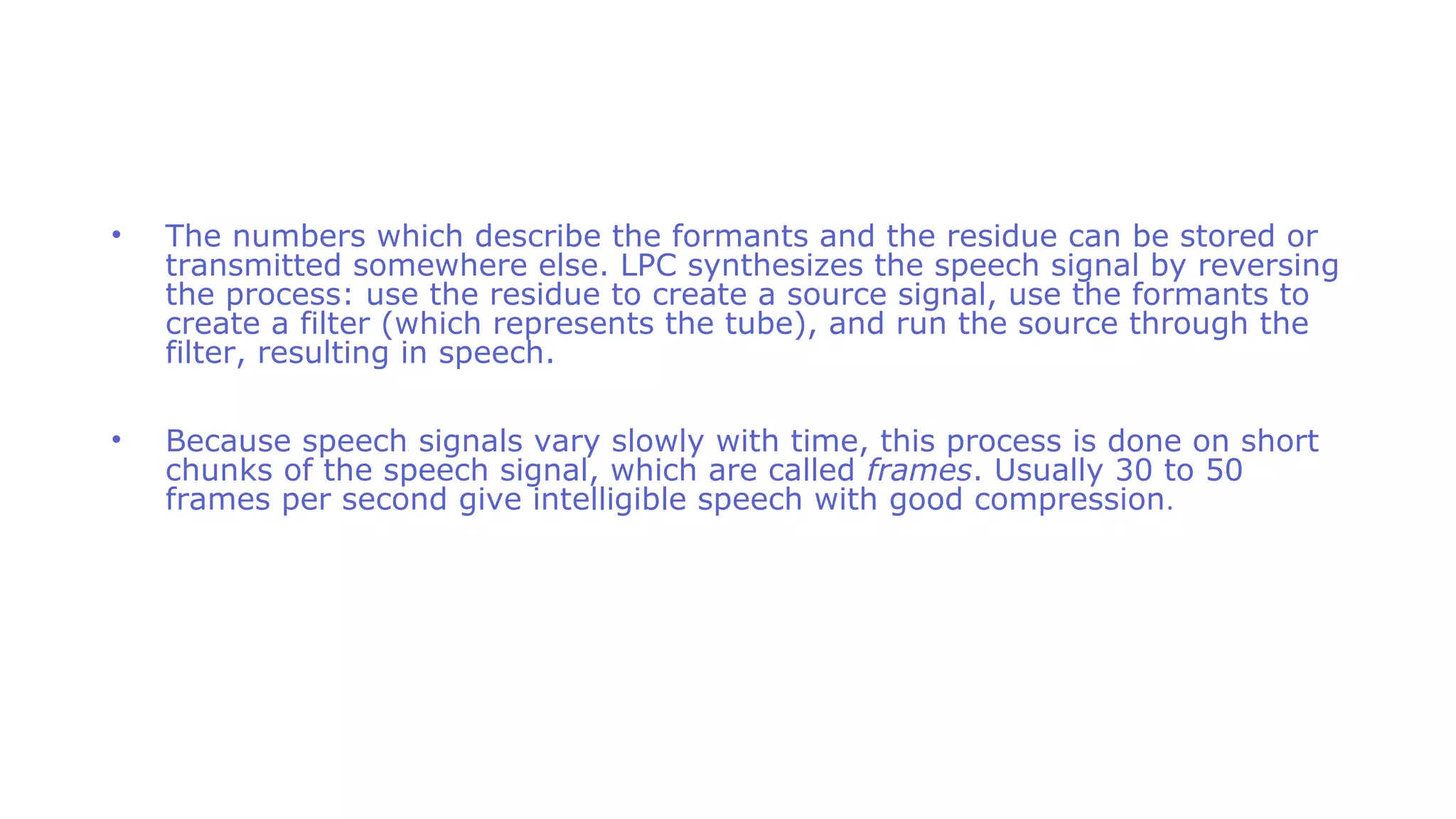 • The numbers which describe the formants and the residue can be stored or
transmitted somewhere else. LPC synthesizes the speech signal by reversing
the process: use the residue to create a source signal, use the formants to
create a filter (which represents the tube), and run the source through the
filter, resulting in speech.
• Because speech signals vary slowly with time, this process is done on short
chunks of the speech signal, which are called frames. Usually 30 to 50
frames per second give intelligible speech with good compression.
 