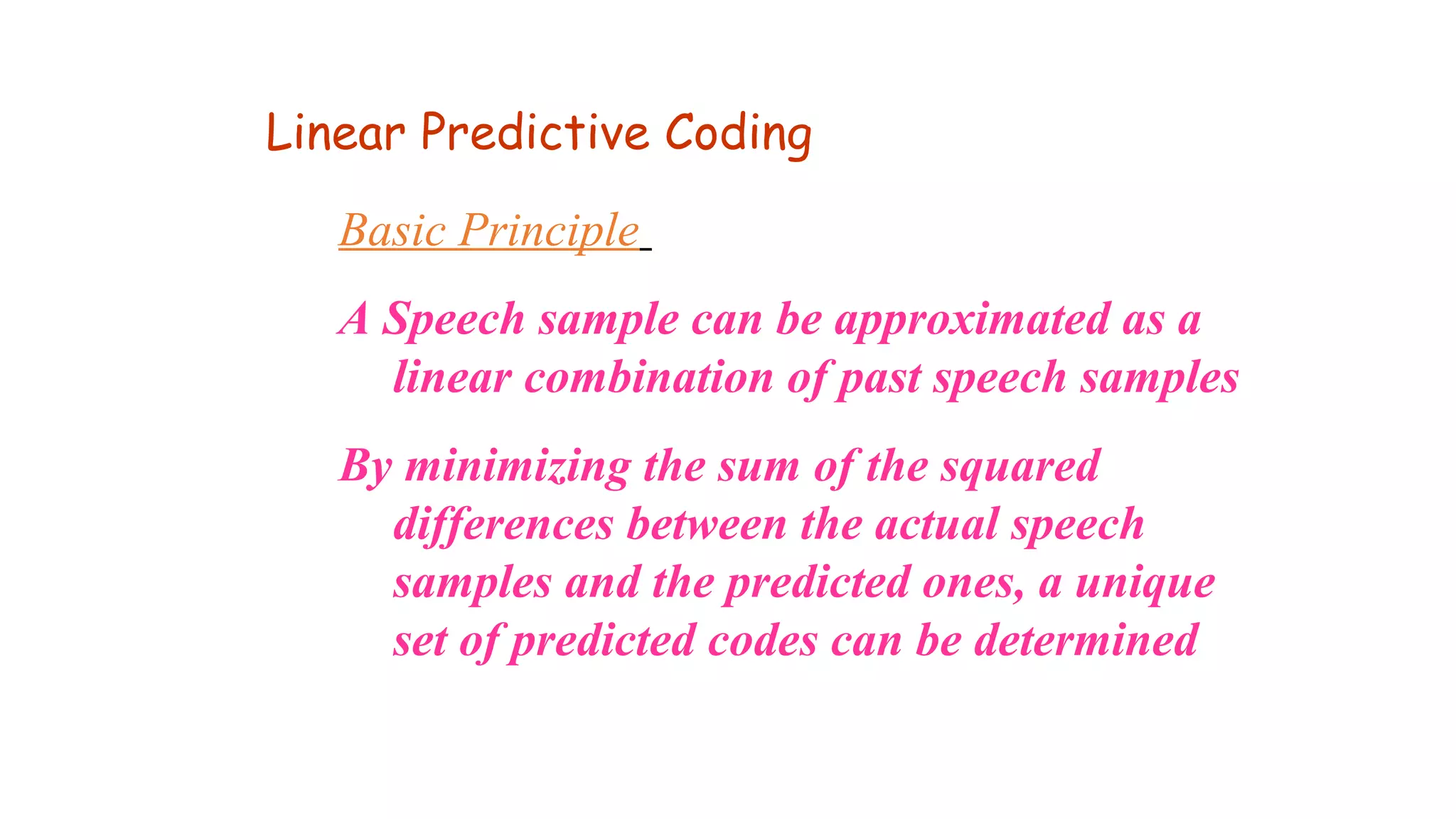 Basic Principle
A Speech sample can be approximated as a
linear combination of past speech samples
By minimizing the sum of the squared
differences between the actual speech
samples and the predicted ones, a unique
set of predicted codes can be determined
Linear Predictive Coding
 