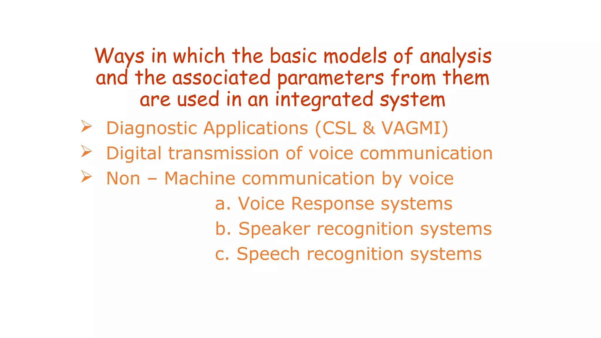 Ways in which the basic models of analysis
and the associated parameters from them
are used in an integrated system
 Diagnostic Applications (CSL & VAGMI)
 Digital transmission of voice communication
 Non – Machine communication by voice
a. Voice Response systems
b. Speaker recognition systems
c. Speech recognition systems
 