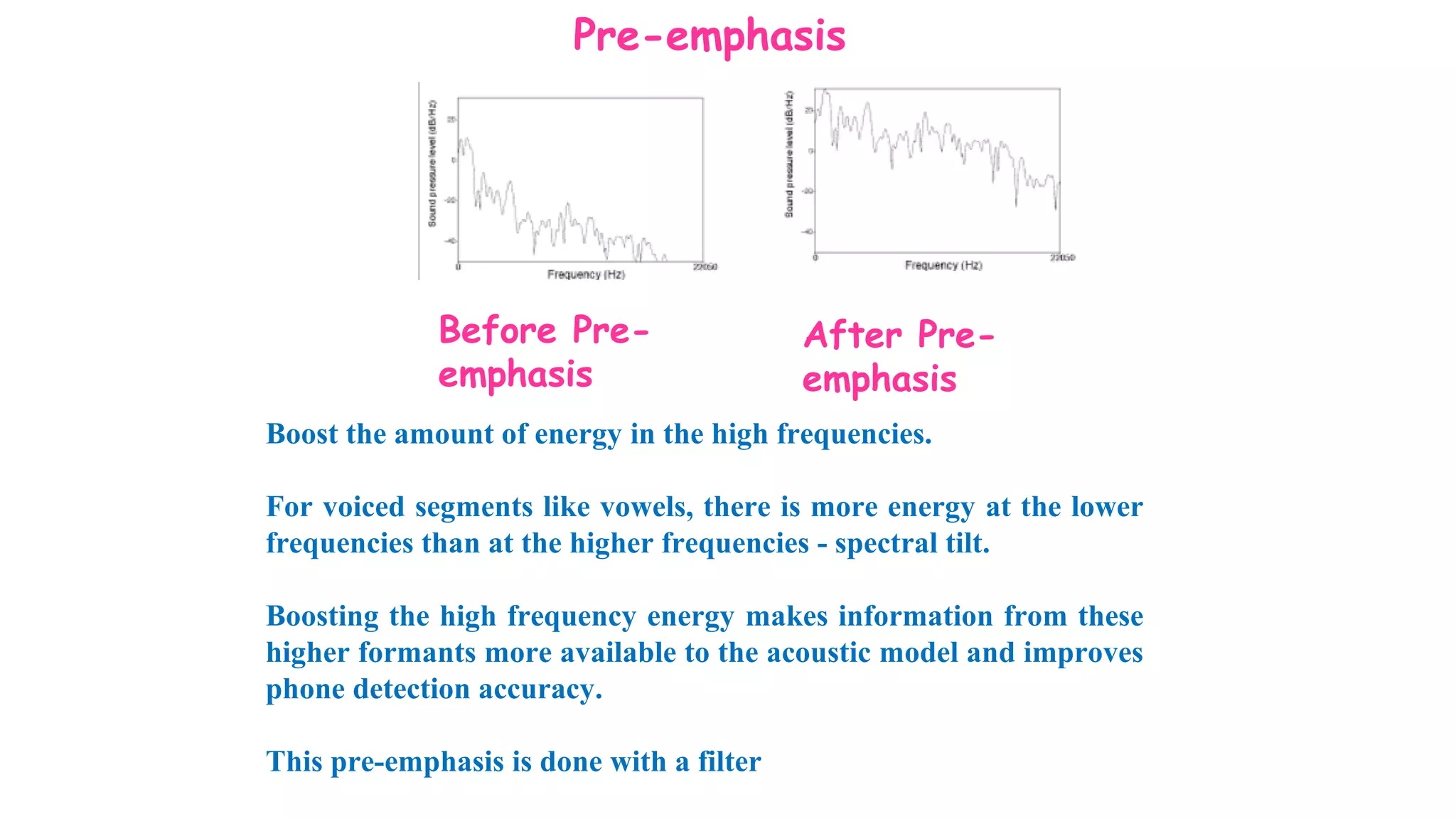 Pre-emphasis
Before Pre-
emphasis
After Pre-
emphasis
Boost the amount of energy in the high frequencies.
For voiced segments like vowels, there is more energy at the lower
frequencies than at the higher frequencies - spectral tilt.
Boosting the high frequency energy makes information from these
higher formants more available to the acoustic model and improves
phone detection accuracy.
This pre-emphasis is done with a filter
 