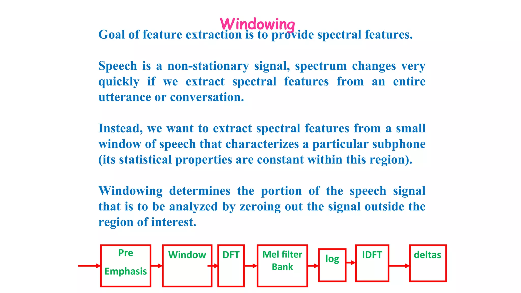 Windowing
Goal of feature extraction is to provide spectral features.
Speech is a non-stationary signal, spectrum changes very
quickly if we extract spectral features from an entire
utterance or conversation.
Instead, we want to extract spectral features from a small
window of speech that characterizes a particular subphone
(its statistical properties are constant within this region).
Windowing determines the portion of the speech signal
that is to be analyzed by zeroing out the signal outside the
region of interest.
Pre
Emphasis
Window DFT Mel filter
Bank
log IDFT deltas
 