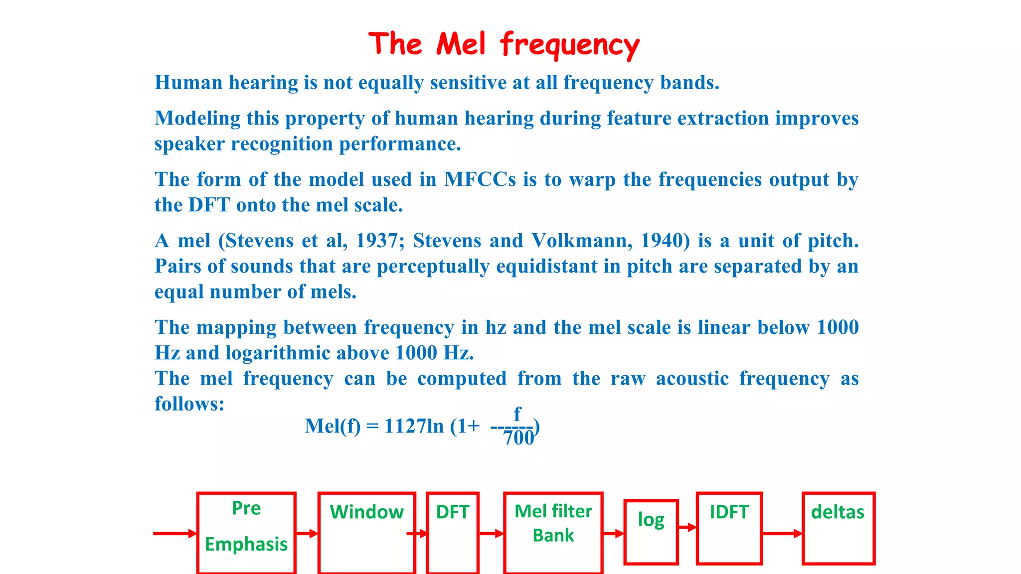 The Mel frequency
Human hearing is not equally sensitive at all frequency bands.
Modeling this property of human hearing during feature extraction improves
speaker recognition performance.
The form of the model used in MFCCs is to warp the frequencies output by
the DFT onto the mel scale.
A mel (Stevens et al, 1937; Stevens and Volkmann, 1940) is a unit of pitch.
Pairs of sounds that are perceptually equidistant in pitch are separated by an
equal number of mels.
The mapping between frequency in hz and the mel scale is linear below 1000
Hz and logarithmic above 1000 Hz.
The mel frequency can be computed from the raw acoustic frequency as
follows:
f
Mel(f) = 1127ln (1+ ------)
700
Pre
Emphasis
Window DFT Mel filter
Bank
log IDFT deltas
 