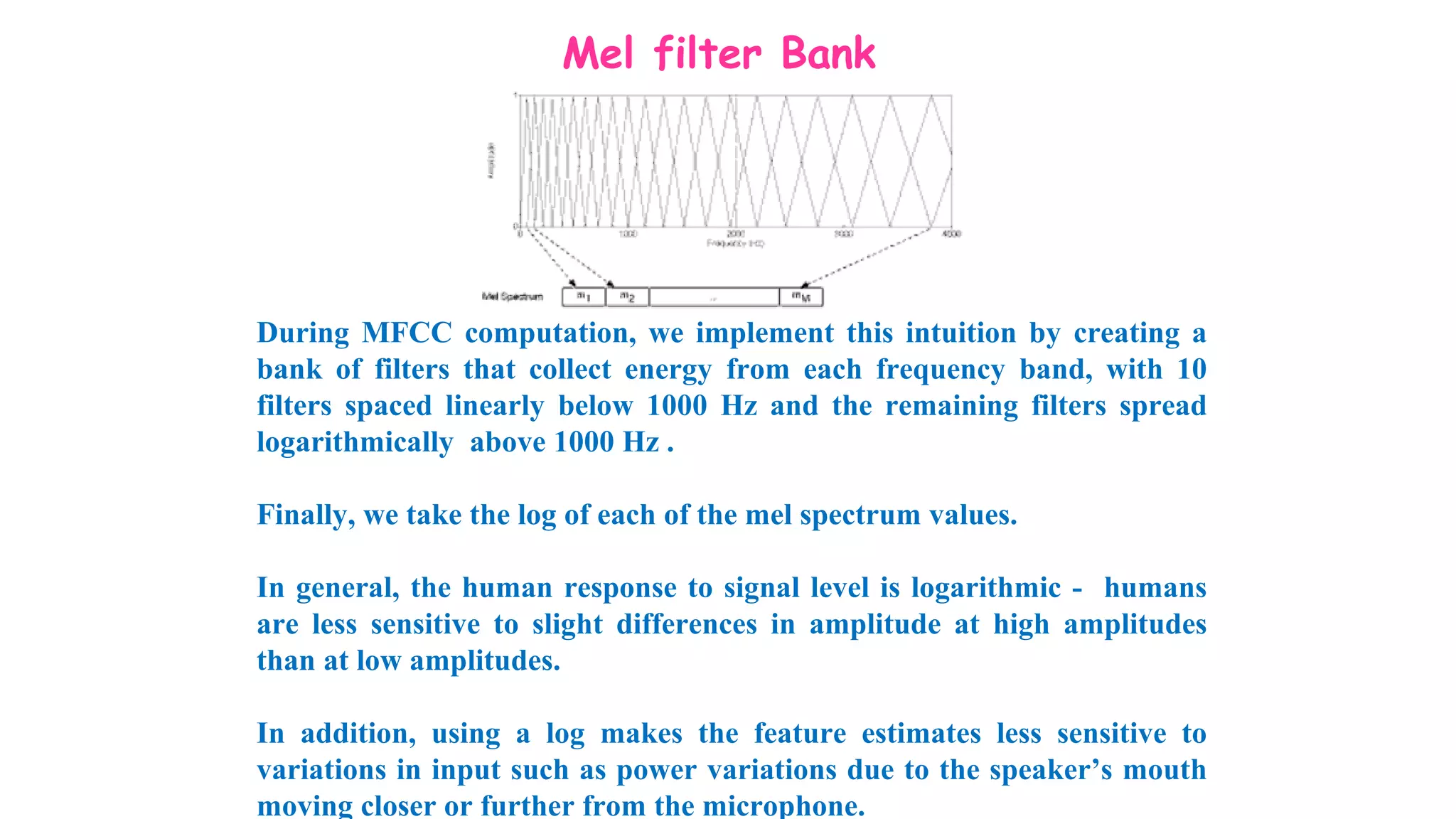 Mel filter Bank
During MFCC computation, we implement this intuition by creating a
bank of filters that collect energy from each frequency band, with 10
filters spaced linearly below 1000 Hz and the remaining filters spread
logarithmically above 1000 Hz .
Finally, we take the log of each of the mel spectrum values.
In general, the human response to signal level is logarithmic - humans
are less sensitive to slight differences in amplitude at high amplitudes
than at low amplitudes.
In addition, using a log makes the feature estimates less sensitive to
variations in input such as power variations due to the speaker’s mouth
moving closer or further from the microphone.
 