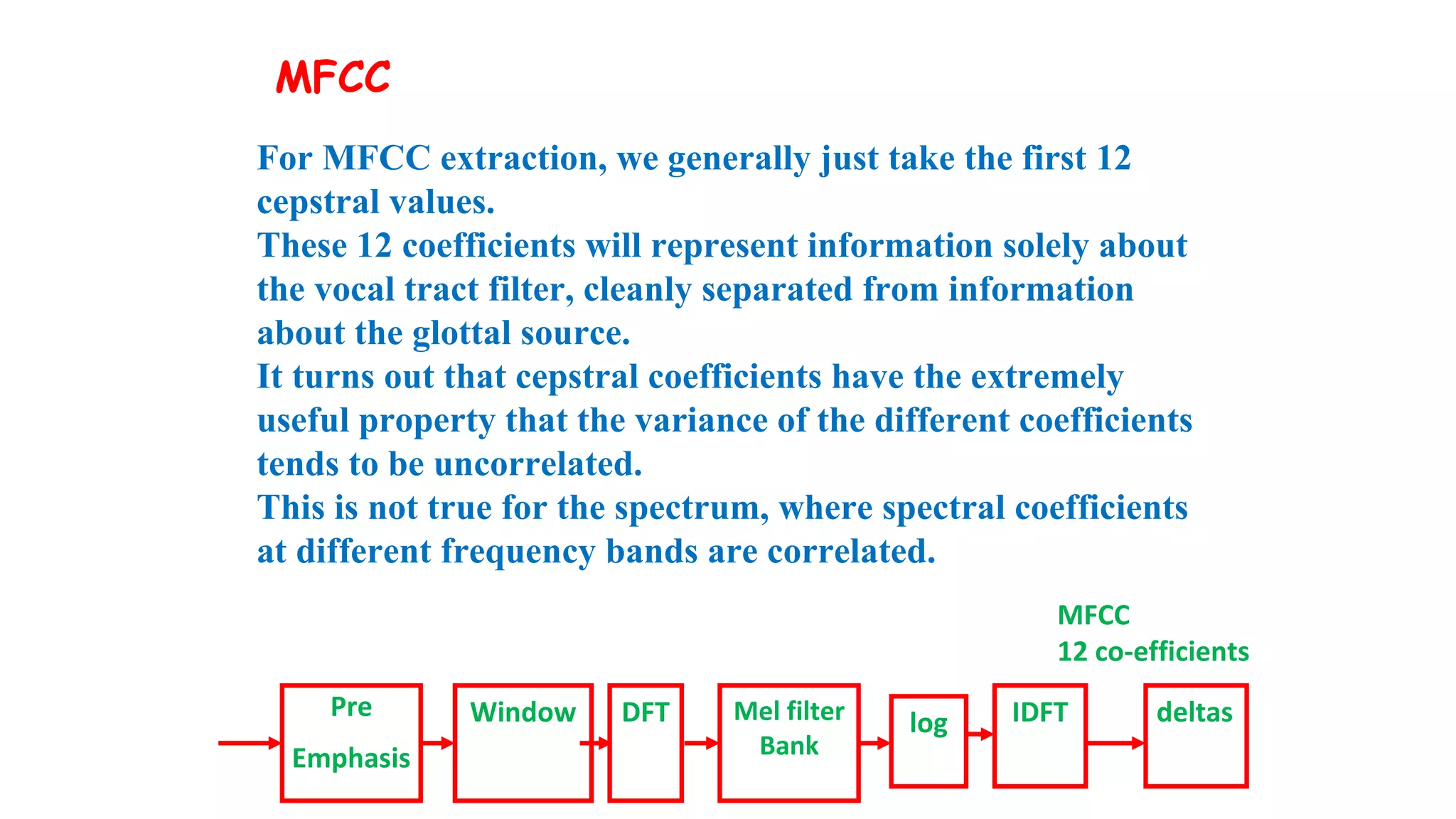 MFCC
12 co-efficients
For MFCC extraction, we generally just take the first 12
cepstral values.
These 12 coefficients will represent information solely about
the vocal tract filter, cleanly separated from information
about the glottal source.
It turns out that cepstral coefficients have the extremely
useful property that the variance of the different coefficients
tends to be uncorrelated.
This is not true for the spectrum, where spectral coefficients
at different frequency bands are correlated.
Pre
Emphasis
Window DFT Mel filter
Bank
log IDFT deltas
MFCC
 