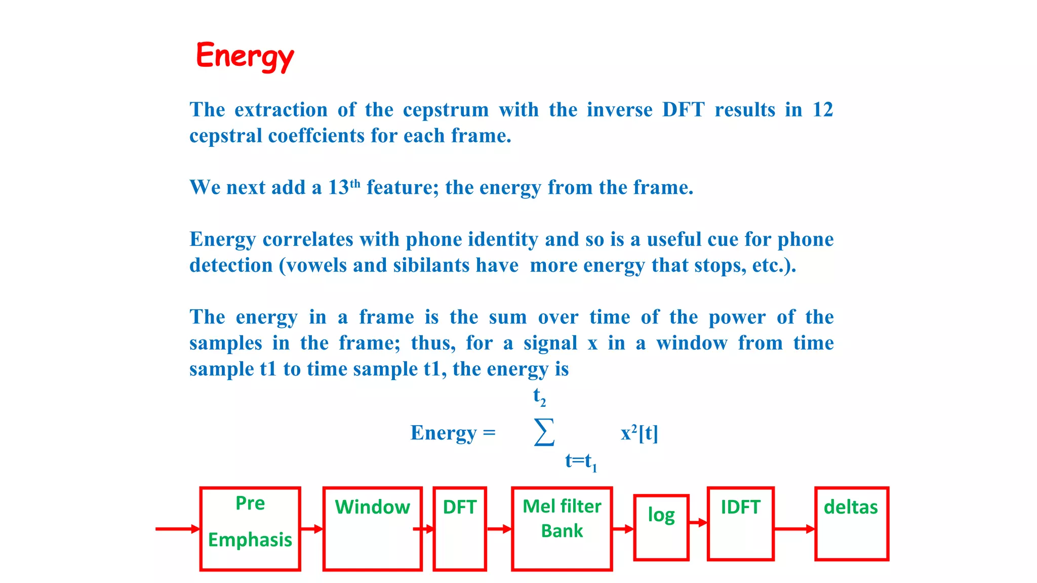 The extraction of the cepstrum with the inverse DFT results in 12
cepstral coeffcients for each frame.
We next add a 13th
feature; the energy from the frame.
Energy correlates with phone identity and so is a useful cue for phone
detection (vowels and sibilants have more energy that stops, etc.).
The energy in a frame is the sum over time of the power of the
samples in the frame; thus, for a signal x in a window from time
sample t1 to time sample t1, the energy is
t2
Energy = ∑ x2
[t]
t=t1
Pre
Emphasis
Window DFT Mel filter
Bank
log IDFT deltas
Energy
 