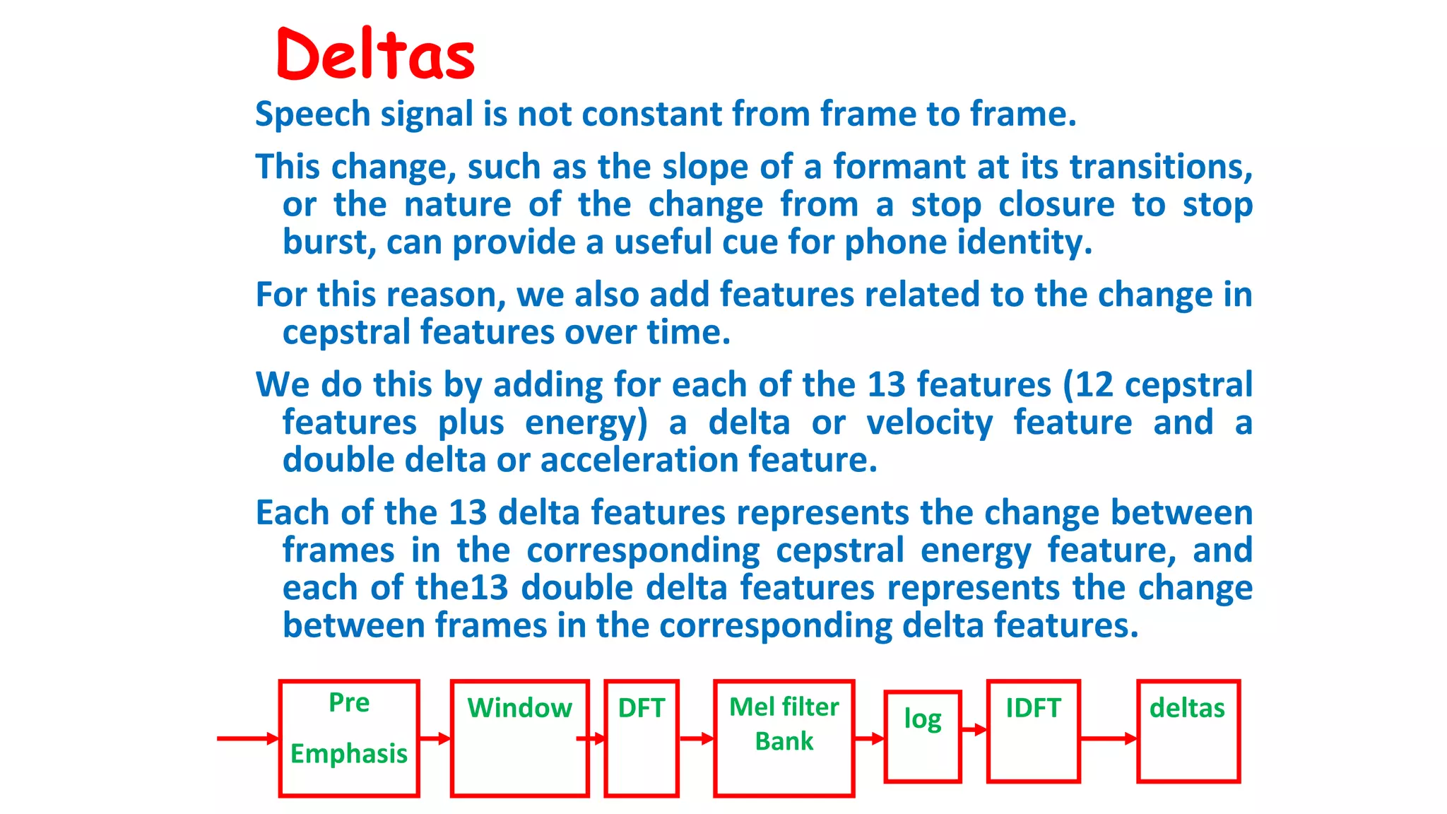 Deltas
Speech signal is not constant from frame to frame.
This change, such as the slope of a formant at its transitions,
or the nature of the change from a stop closure to stop
burst, can provide a useful cue for phone identity.
For this reason, we also add features related to the change in
cepstral features over time.
We do this by adding for each of the 13 features (12 cepstral
features plus energy) a delta or velocity feature and a
double delta or acceleration feature.
Each of the 13 delta features represents the change between
frames in the corresponding cepstral energy feature, and
each of the13 double delta features represents the change
between frames in the corresponding delta features.
Pre
Emphasis
Window DFT Mel filter
Bank
log IDFT deltas
 
