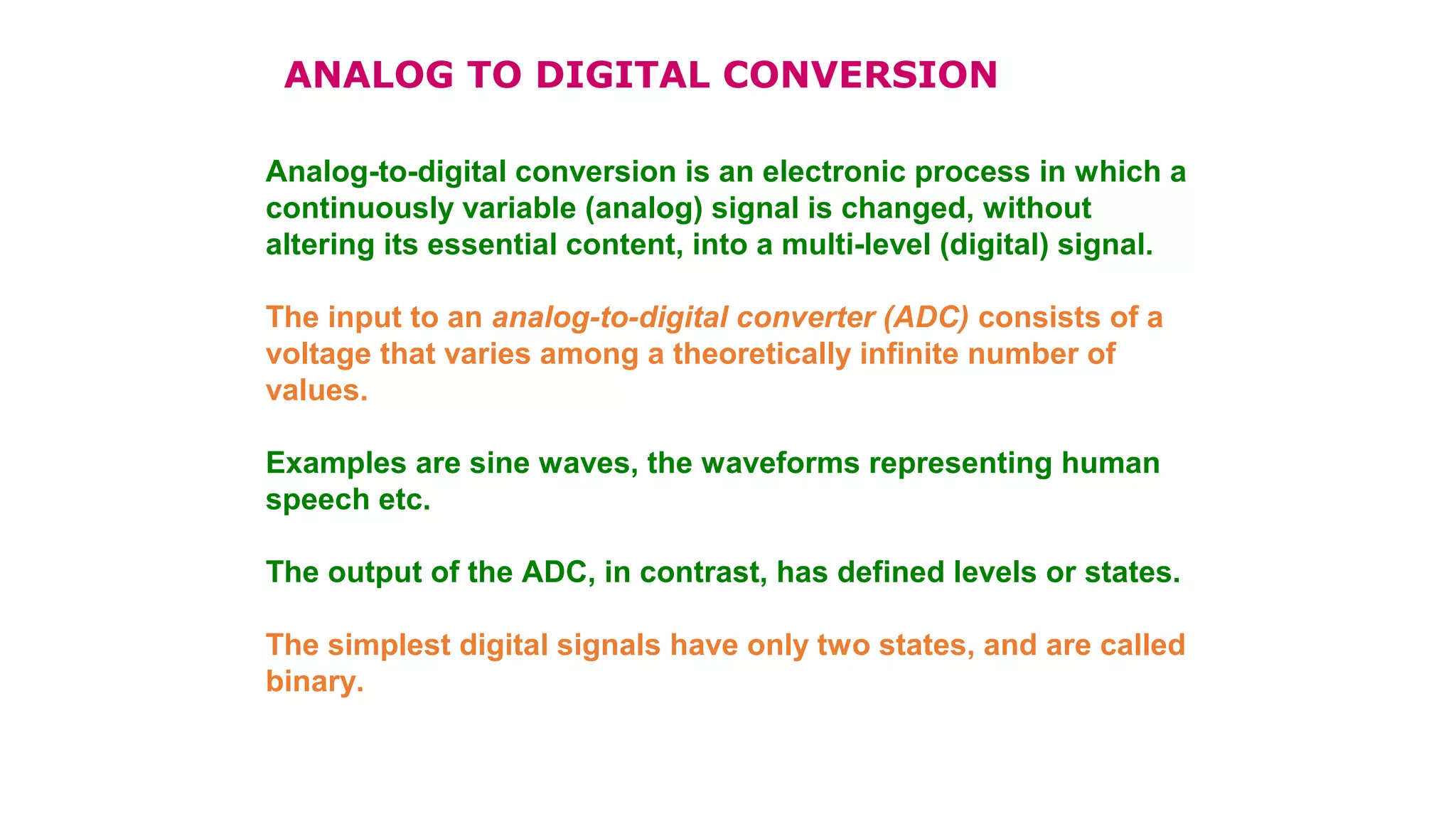 Analog-to-digital conversion is an electronic process in which a
continuously variable (analog) signal is changed, without
altering its essential content, into a multi-level (digital) signal.
The input to an analog-to-digital converter (ADC) consists of a
voltage that varies among a theoretically infinite number of
values.
Examples are sine waves, the waveforms representing human
speech etc.
The output of the ADC, in contrast, has defined levels or states.
The simplest digital signals have only two states, and are called
binary.
ANALOG TO DIGITAL CONVERSION
 