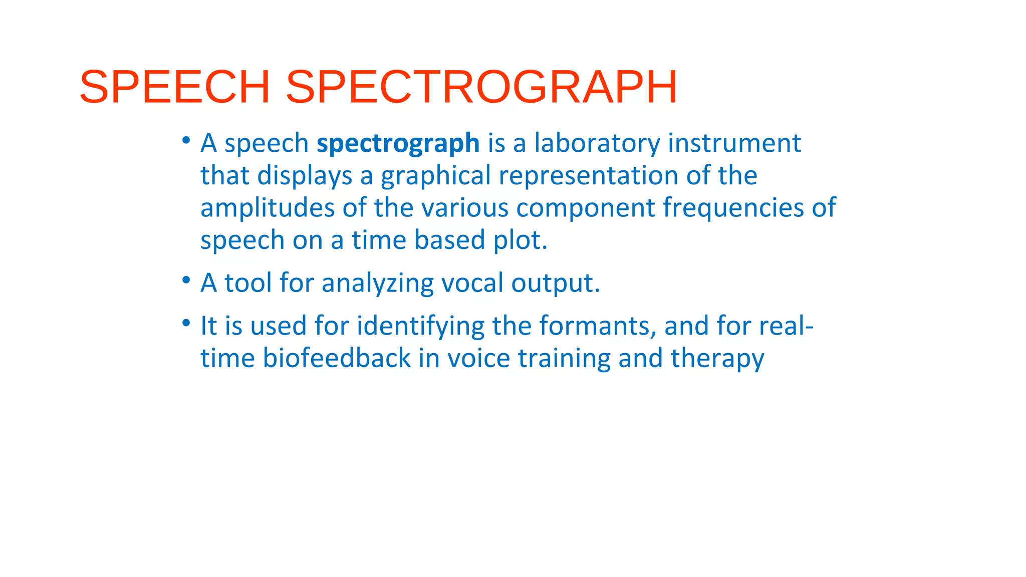 SPEECH SPECTROGRAPH
• A speech spectrograph is a laboratory instrument
that displays a graphical representation of the
amplitudes of the various component frequencies of
speech on a time based plot.
• A tool for analyzing vocal output.
• It is used for identifying the formants, and for real-
time biofeedback in voice training and therapy
 