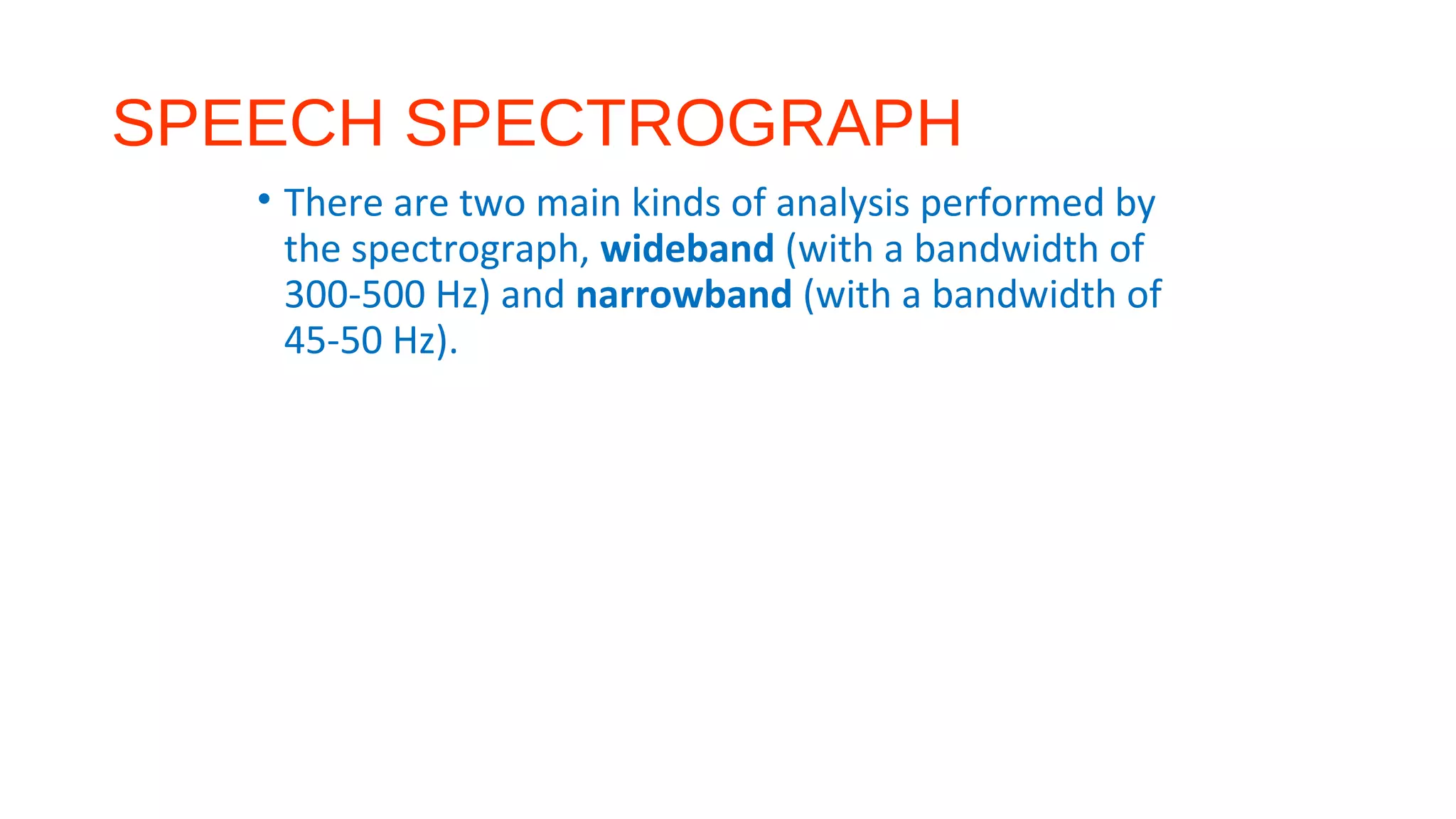 SPEECH SPECTROGRAPH
• There are two main kinds of analysis performed by
the spectrograph, wideband (with a bandwidth of
300-500 Hz) and narrowband (with a bandwidth of
45-50 Hz).
 