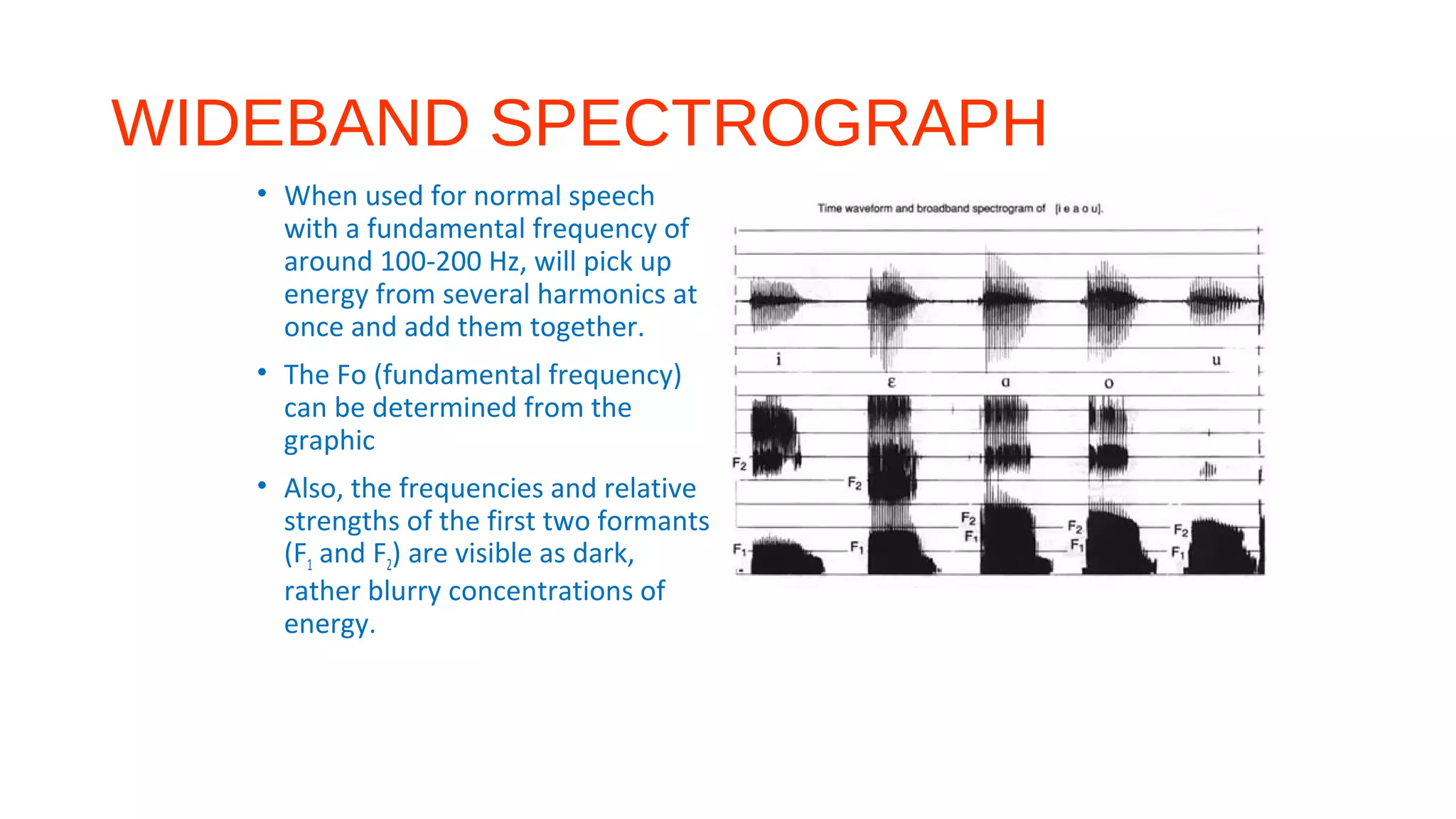 WIDEBAND SPECTROGRAPH
• When used for normal speech
with a fundamental frequency of
around 100-200 Hz, will pick up
energy from several harmonics at
once and add them together.
• The Fo (fundamental frequency)
can be determined from the
graphic
• Also, the frequencies and relative
strengths of the first two formants
(F1 and F2) are visible as dark,
rather blurry concentrations of
energy.
 