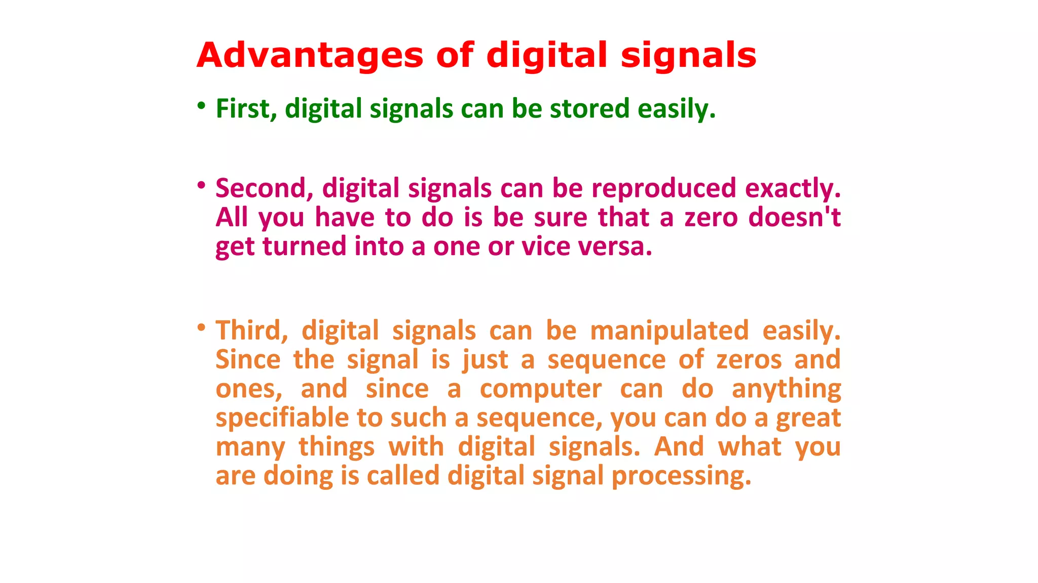 Advantages of digital signals
• First, digital signals can be stored easily.
• Second, digital signals can be reproduced exactly.
All you have to do is be sure that a zero doesn't
get turned into a one or vice versa.
• Third, digital signals can be manipulated easily.
Since the signal is just a sequence of zeros and
ones, and since a computer can do anything
specifiable to such a sequence, you can do a great
many things with digital signals. And what you
are doing is called digital signal processing.
 