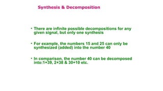 • There are infinite possible decompositions for any
given signal, but only one synthesis
• For example, the numbers 15 and 25 can only be
synthesized (added) into the number 40
• In comparison, the number 40 can be decomposed
into:1+39, 2+38 & 30+10 etc.
Synthesis & Decomposition
 