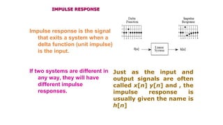 IMPULSE RESPONSEIMPULSE RESPONSE
Impulse response is the signal
that exits a system when a
delta function (unit impulse)
is the input.
If two systems are different in
any way, they will have
different impulse
responses.
Just as the input and
output signals are often
called x[n] y[n] and , the
impulse response is
usually given the name is
h[n]
 