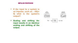 IMPULSE RESPONSEIMPULSE RESPONSE
 If the input to a system is
an impulse, such as , -3δ[n-
8] what is the system's
output?
 Scaling and shifting the
input results in an identical
scaling and shifting of the
output.
 