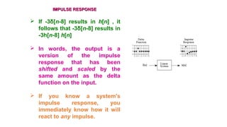 IMPULSE RESPONSEIMPULSE RESPONSE
 If -3δ[n-8] results in h[n] , it
follows that -3δ[n-8] results in
-3h[n-8] h[n]
 In words, the output is a
version of the impulse
response that has been
shifted and scaled by the
same amount as the delta
function on the input.
 If you know a system's
impulse response, you
immediately know how it will
react to any impulse.
 