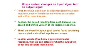 How a system changes an input signal into
an output signal
 First, the input signal can be decomposed into a set of
impulses, each of which can be viewed as a scaled
and shifted delta function.
 Second, the output resulting from each impulse is a
scaled and shifted version of the impulse response.
 Third, the overall output signal can be found by adding
these scaled and shifted impulse responses.
 In other words, if we know a system's impulse
response, then we can calculate what the output will
be for any possible input signal.
 