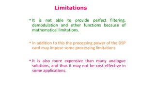 • It is not able to provide perfect filtering,
demodulation and other functions because of
mathematical limitations.
• In addition to this the processing power of the DSP
card may impose some processing limitations.
• It is also more expensive than many analogue
solutions, and thus it may not be cost effective in
some applications.
Limitations
 
