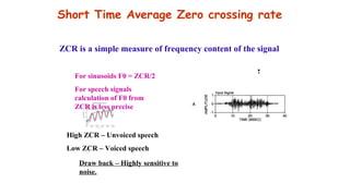 Short Time Average Zero crossing rate
For sinusoids F0 = ZCR/2
For speech signals
calculation of F0 from
ZCR is less precise
High ZCR – Unvoiced speech
Low ZCR – Voiced speech
Draw back – Highly sensitive to
noise.
ZCR is a simple measure of frequency content of the signal
t
 