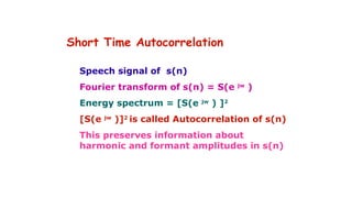 Short Time Autocorrelation
Speech signal of s(n)
Fourier transform of s(n) = S(e jw
)
Energy spectrum = [S(e jw
) ]2
[S(e jw
)]2
is called Autocorrelation of s(n)
This preserves information about
harmonic and formant amplitudes in s(n)
 