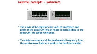 Cepstral concepts - Rahmonics
• The x-axis of the cepstrum has units of quefrency, and
peaks in the cepstrum (which relate to periodicities in the
spectrum) are called rahmonics.
• To obtain an estimate of the fundamental frequency from
the cepstrum we look for a peak in the quefrency region
 