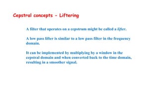 Cepstral concepts - Liftering
A filter that operates on a cepstrum might be called a lifter.
A low pass lifter is similar to a low pass filter in the frequency
domain.
It can be implemented by multiplying by a window in the
cepstral domain and when converted back to the time domain,
resulting in a smoother signal.
 