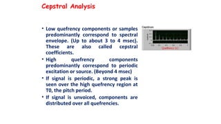 Cepstral Analysis
• Low quefrency components or samples
predominantly correspond to spectral
envelope. (Up to about 3 to 4 msec).
These are also called cepstral
coefficients.
• High quefrency components
predominantly correspond to periodic
excitation or source. (Beyond 4 msec)
• If signal is periodic, a strong peak is
seen over the high quefrency region at
T0, the pitch period.
• If signal is unvoiced, components are
distributed over all quefrencies.
 