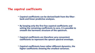The cepstral coefficients
• Cepstral coefficients can be derived both from the filter-
bank and linear predictive analyses.
• By keeping only the first few cepstral coefficients and
setting the remaining coefficients to zero, it is possible to
smooth the harmonic structure of the spectrum.
• Cepstral coefficients are therefore very convenient
coefficients to represent the speech spectral envelope.
• Cepstral coefficients have rather different dynamics, the
higher coefficients showing the smallest variances.
 