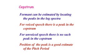 Cepstrum
Formant can be estimated by locating
the peaks in the log spectra
For voiced speech there is a peak in the
cepstrum
For unvoiced speech there is no such
peak in the cepstrum
Position of the peak is a good estimate
of the Pitch Period
 