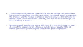 • The numbers which describe the formants and the residue can be stored or
transmitted somewhere else. LPC synthesizes the speech signal by reversing
the process: use the residue to create a source signal, use the formants to
create a filter (which represents the tube), and run the source through the
filter, resulting in speech.
• Because speech signals vary slowly with time, this process is done on short
chunks of the speech signal, which are called frames. Usually 30 to 50
frames per second give intelligible speech with good compression.
 
