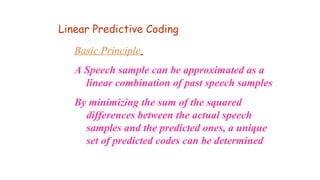 Basic Principle
A Speech sample can be approximated as a
linear combination of past speech samples
By minimizing the sum of the squared
differences between the actual speech
samples and the predicted ones, a unique
set of predicted codes can be determined
Linear Predictive Coding
 