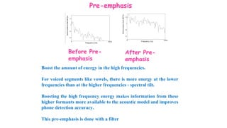 Pre-emphasis
Before Pre-
emphasis
After Pre-
emphasis
Boost the amount of energy in the high frequencies.
For voiced segments like vowels, there is more energy at the lower
frequencies than at the higher frequencies - spectral tilt.
Boosting the high frequency energy makes information from these
higher formants more available to the acoustic model and improves
phone detection accuracy.
This pre-emphasis is done with a filter
 