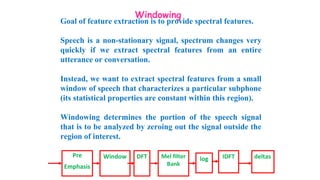 Windowing
Goal of feature extraction is to provide spectral features.
Speech is a non-stationary signal, spectrum changes very
quickly if we extract spectral features from an entire
utterance or conversation.
Instead, we want to extract spectral features from a small
window of speech that characterizes a particular subphone
(its statistical properties are constant within this region).
Windowing determines the portion of the speech signal
that is to be analyzed by zeroing out the signal outside the
region of interest.
Pre
Emphasis
Window DFT Mel filter
Bank
log IDFT deltas
 
