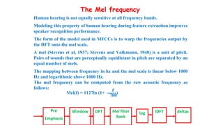 The Mel frequency
Human hearing is not equally sensitive at all frequency bands.
Modeling this property of human hearing during feature extraction improves
speaker recognition performance.
The form of the model used in MFCCs is to warp the frequencies output by
the DFT onto the mel scale.
A mel (Stevens et al, 1937; Stevens and Volkmann, 1940) is a unit of pitch.
Pairs of sounds that are perceptually equidistant in pitch are separated by an
equal number of mels.
The mapping between frequency in hz and the mel scale is linear below 1000
Hz and logarithmic above 1000 Hz.
The mel frequency can be computed from the raw acoustic frequency as
follows:
f
Mel(f) = 1127ln (1+ ------)
700
Pre
Emphasis
Window DFT Mel filter
Bank
log IDFT deltas
 