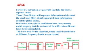 MFCC
12 co-efficients
For MFCC extraction, we generally just take the first 12
cepstral values.
These 12 coefficients will represent information solely about
the vocal tract filter, cleanly separated from information
about the glottal source.
It turns out that cepstral coefficients have the extremely
useful property that the variance of the different coefficients
tends to be uncorrelated.
This is not true for the spectrum, where spectral coefficients
at different frequency bands are correlated.
Pre
Emphasis
Window DFT Mel filter
Bank
log IDFT deltas
MFCC
 
