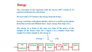 The extraction of the cepstrum with the inverse DFT results in 12
cepstral coeffcients for each frame.
We next add a 13th
feature; the energy from the frame.
Energy correlates with phone identity and so is a useful cue for phone
detection (vowels and sibilants have more energy that stops, etc.).
The energy in a frame is the sum over time of the power of the
samples in the frame; thus, for a signal x in a window from time
sample t1 to time sample t1, the energy is
t2
Energy = ∑ x2
[t]
t=t1
Pre
Emphasis
Window DFT Mel filter
Bank
log IDFT deltas
Energy
 