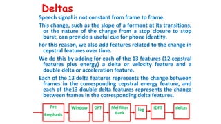 Deltas
Speech signal is not constant from frame to frame.
This change, such as the slope of a formant at its transitions,
or the nature of the change from a stop closure to stop
burst, can provide a useful cue for phone identity.
For this reason, we also add features related to the change in
cepstral features over time.
We do this by adding for each of the 13 features (12 cepstral
features plus energy) a delta or velocity feature and a
double delta or acceleration feature.
Each of the 13 delta features represents the change between
frames in the corresponding cepstral energy feature, and
each of the13 double delta features represents the change
between frames in the corresponding delta features.
Pre
Emphasis
Window DFT Mel filter
Bank
log IDFT deltas
 