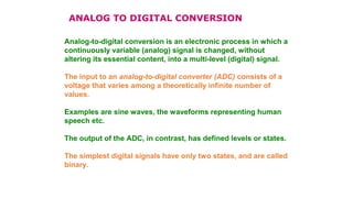 Analog-to-digital conversion is an electronic process in which a
continuously variable (analog) signal is changed, without
altering its essential content, into a multi-level (digital) signal.
The input to an analog-to-digital converter (ADC) consists of a
voltage that varies among a theoretically infinite number of
values.
Examples are sine waves, the waveforms representing human
speech etc.
The output of the ADC, in contrast, has defined levels or states.
The simplest digital signals have only two states, and are called
binary.
ANALOG TO DIGITAL CONVERSION
 