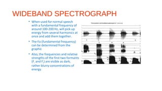 WIDEBAND SPECTROGRAPH
• When used for normal speech
with a fundamental frequency of
around 100-200 Hz, will pick up
energy from several harmonics at
once and add them together.
• The Fo (fundamental frequency)
can be determined from the
graphic
• Also, the frequencies and relative
strengths of the first two formants
(F1 and F2) are visible as dark,
rather blurry concentrations of
energy.
 