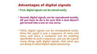Advantages of digital signals
• First, digital signals can be stored easily.
• Second, digital signals can be reproduced exactly.
All you have to do is be sure that a zero doesn't
get turned into a one or vice versa.
• Third, digital signals can be manipulated easily.
Since the signal is just a sequence of zeros and
ones, and since a computer can do anything
specifiable to such a sequence, you can do a great
many things with digital signals. And what you
are doing is called digital signal processing.
 