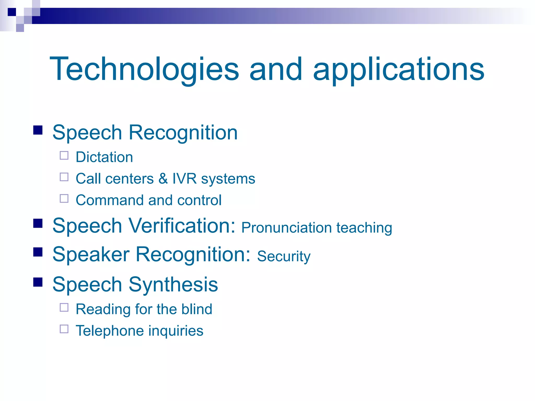 Technologies and applications
   Speech Recognition
     Dictation
     Call centers & IVR systems
     Command and control

   Speech Verification: Pronunciation teaching
   Speaker Recognition: Security
   Speech Synthesis
     Reading for the blind
     Telephone inquiries
 